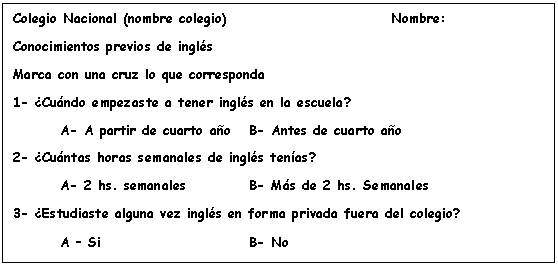 Cuadro de texto: Colegio Nacional (nombre colegio)				Nombre:
Conocimientos previos de ingl�s
Marca con una cruz lo que corresponda
1- �Cu�ndo empezaste a tener ingl�s en la escuela?
	A- A partir de cuarto a�o 	B- Antes de cuarto a�o
2- �Cu�ntas horas semanales de ingl�s ten�as?
	A- 2 hs. semanales 		B- M�s de 2 hs. Semanales
3- �Estudiaste alguna vez ingl�s en forma privada fuera del colegio?
	A � Si 				B- No
