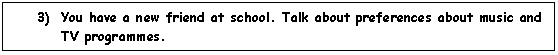 Cuadro de texto: 3)	You have a new friend at school. Talk about preferences about music and TV programmes. 